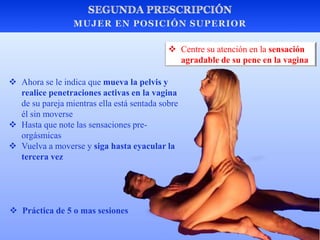  Ahora se le indica que mueva la pelvis y
realice penetraciones activas en la vagina
de su pareja mientras ella está sentada sobre
él sin moverse
 Hasta que note las sensaciones pre-
orgásmicas
 Vuelva a moverse y siga hasta eyacular la
tercera vez
 Centre su atención en la sensación
agradable de su pene en la vagina
 Práctica de 5 o mas sesiones
 