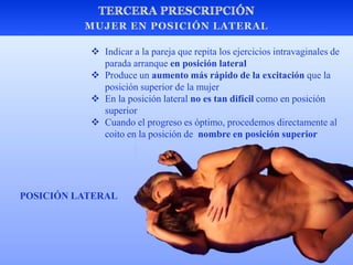  Indicar a la pareja que repita los ejercicios intravaginales de
parada arranque en posición lateral
 Produce un aumento más rápido de la excitación que la
posición superior de la mujer
 En la posición lateral no es tan difícil como en posición
superior
 Cuando el progreso es óptimo, procedemos directamente al
coito en la posición de nombre en posición superior
POSICIÓN LATERAL
 