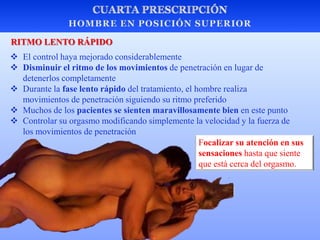  El control haya mejorado considerablemente
 Disminuir el ritmo de los movimientos de penetración en lugar de
detenerlos completamente
 Durante la fase lento rápido del tratamiento, el hombre realiza
movimientos de penetración siguiendo su ritmo preferido
 Muchos de los pacientes se sienten maravillosamente bien en este punto
 Controlar su orgasmo modificando simplemente la velocidad y la fuerza de
los movimientos de penetración
RITMO LENTO RÁPIDO
Focalizar su atención en sus
sensaciones hasta que siente
que está cerca del orgasmo.
 