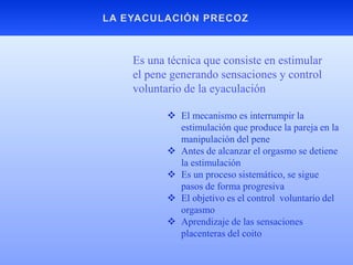  El mecanismo es interrumpir la
estimulación que produce la pareja en la
manipulación del pene
 Antes de alcanzar el orgasmo se detiene
la estimulación
 Es un proceso sistemático, se sigue
pasos de forma progresiva
 El objetivo es el control voluntario del
orgasmo
 Aprendizaje de las sensaciones
placenteras del coito
Es una técnica que consiste en estimular
el pene generando sensaciones y control
voluntario de la eyaculación
 