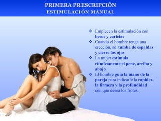  Empiecen la estimulación con
besos y caricias
 Cuando el hombre tenga una
erección, se tumba de espaldas
y cierre los ojos
 La mujer estimula
rítmicamente el pene, arriba y
abajo
 El hombre guía la mano de la
pareja para indicarle la rapidez,
la firmeza y la profundidad
con que desea los frotes.
 