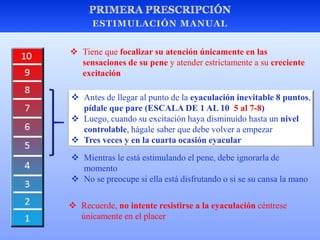  Mientras le está estimulando el pene, debe ignorarla de
momento
 No se preocupe si ella está disfrutando o si se su cansa la mano
 Tiene que focalizar su atención únicamente en las
sensaciones de su pene y atender estrictamente a su creciente
excitación
 Antes de llegar al punto de la eyaculación inevitable 8 puntos,
pídale que pare (ESCALA DE 1 AL 10 5 al 7-8)
 Luego, cuando su excitación haya disminuido hasta un nivel
controlable, hágale saber que debe volver a empezar
 Tres veces y en la cuarta ocasión eyacular
 Recuerde, no intente resistirse a la eyaculación céntrese
únicamente en el placer
 