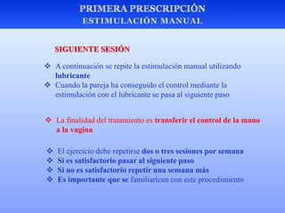  A continuación se repite la estimulación manual utilizando
lubricante
 Cuando la pareja ha conseguido el control mediante la
estimulación con el lubricante se pasa al siguiente paso
 La finalidad del tratamiento es transferir el control de la mano
a la vagina
 El ejercicio debe repetirse dos o tres sesiones por semana
 Si es satisfactorio pasar al siguiente paso
 Si no es satisfactorio repetir una semana más
 Es importante que se familiaricen con este procedimiento
SIGUIENTE SESIÓN
 