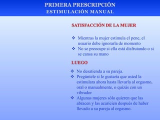  No desatienda a su pareja.
 Pregúntele si le gustaría que usted la
estimulara ahora hasta llevarla al orgasmo,
oral o manualmente, o quizás con un
vibrador
 Algunas mujeres sólo quieren que las
abracen y las acaricien después de haber
llevado a su pareja al orgasmo.
 Mientras la mujer estimula el pene, el
usuario debe ignorarla de momento
 No se preocupe si ella está disfrutando o si
se cansa su mano
 