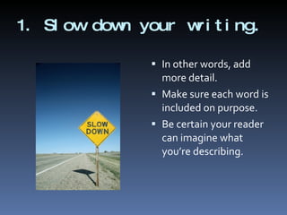 1. Slow down your writing. In other words, add more detail. Make sure each word is included on purpose. Be certain your reader can imagine what you’re describing. 