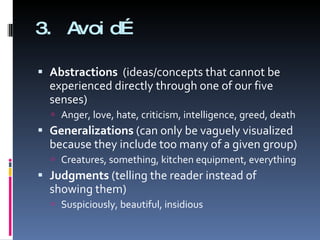 3. Avoid… Abstractions  (ideas/concepts that cannot be experienced directly through one of our five senses) Anger, love, hate, criticism, intelligence, greed, death Generalizations  (can only be vaguely visualized because they include too many of a given group) Creatures, something, kitchen equipment, everything Judgments  (telling the reader instead of showing them) Suspiciously, beautiful, insidious 