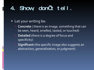 4. Show, don’t tell. Let your writing be: Concrete  ( there is an image, something that can be seen, heard, smelled, tasted, or touched) Detailed  (there is a degree of focus and specificity) Significant  (the specific image also suggests an abstraction, generalization, or judgment) 