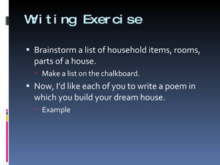 Writing Exercise Brainstorm a list of household items, rooms, parts of a house. Make a list on the chalkboard. Now, I’d like each of you to write a poem in which you build your dream house.  Example 
