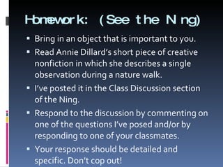 Homework: (See the Ning)  Bring in an object that is important to you. Read Annie Dillard’s short piece of creative nonfiction in which she describes a single observation during a nature walk.  I’ve posted it in the Class Discussion section of the Ning. Respond to the discussion by commenting on one of the questions I’ve posed and/or by responding to one of your classmates. Your response should be detailed and specific. Don’t cop out! 