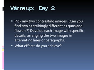 Warm-up: Day 2 Pick any two contrasting images. (Can you find two as strikingly different as guns and flowers?) Develop each image with specific details, arranging the two images in alternating lines or paragraphs.  What effects do you achieve? 