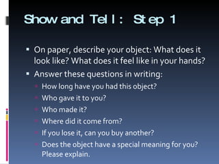 Show and Tell: Step 1 On paper, describe your object: What does it look like? What does it feel like in your hands? Answer these questions in writing: How long have you had this object? Who gave it to you? Who made it? Where did it come from? If you lose it, can you buy another? Does the object have a special meaning for you? Please explain. 