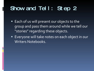 Show and Tell: Step 2 Each of us will present our objects to the group and pass them around while we tell our “stories” regarding these objects.  Everyone will take notes on each object in our Writers Notebooks. 