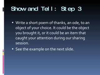 Show and Tell: Step 3 Write a short poem of thanks, an ode, to an object of your choice. It could be the object you brought it, or it could be an item that caught your attention during our sharing session.  See the example on the next slide. 