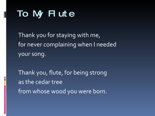 To My Flute Thank you for staying with me,  for never complaining when I needed your song.  Thank you, flute, for being strong as the cedar tree  from whose wood you were born.  