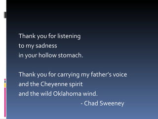 Thank you for listening to my sadness in your hollow stomach.  Thank you for carrying my father’s voice and the Cheyenne spirit and the wild Oklahoma wind. - Chad Sweeney 