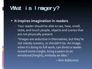 What is Imagery? It inspires imagination in readers . Your reader should be able to see, hear, smell, taste, and touch people, objects and scenes that are not physically present.  “ Images are seductive in themselves, but they’re not merely scenery, or shouldn’t be. An image, when it’s doing its full work, can direct a reader toward some insight, bring a poem to an emotional [height], embody an idea.”  –  Kim Addonizio 