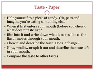 Taste - Paper

 Help yourself to a piece of candy. OR, pass and
    imagine you’re eating something else.
   When it first enters your mouth (before you chew),
    what does it taste like?
   Bite into it and write down what it tastes like as the
    flavor moves through your mouth.
   Chew it and describe the taste. Does it change?
   Now, swallow or spit it out and describe the taste left
    in your mouth.
   Compare the taste to other tastes
 