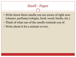 Smell - Paper

 Write down three smells you are aware of right now
  (cleaner, perfume/cologne, food, wood, books, etc.)
 Think of what one of the smells reminds you of.
 Write about it for a minute or two.
 