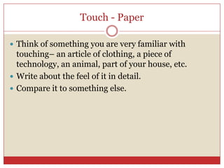 Touch - Paper

 Think of something you are very familiar with
  touching– an article of clothing, a piece of
  technology, an animal, part of your house, etc.
 Write about the feel of it in detail.
 Compare it to something else.
 