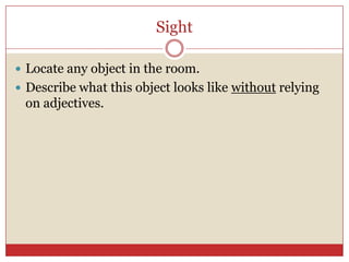 Sight

 Locate any object in the room.
 Describe what this object looks like without relying
 on adjectives.
 