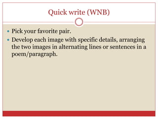 Quick write (WNB)

 Pick your favorite pair.
 Develop each image with specific details, arranging
 the two images in alternating lines or sentences in a
 poem/paragraph.
 