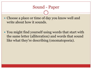 Sound - Paper

 Choose a place or time of day you know well and
 write about how it sounds.

 You might find yourself using words that start with
 the same letter (alliteration) and words that sound
 like what they’re describing (onomatopoeia).
 