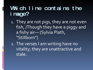 Which line contains the image? They are not pigs, they are not even fish, /Though they have a piggy and a fishy air— (Sylvia Plath, “Stillborn”) The verses I am writing have no vitality; they are unattractive and stale. 