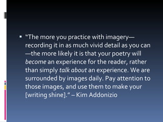 “ The more you practice with imagery—recording it in as much vivid detail as you can—the more likely it is that your poetry will  become  an experience for the reader, rather than simply  talk about  an experience. We are surrounded by images daily. Pay attention to those images, and use them to make your [writing shine].” – Kim Addonizio 