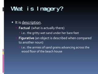What is Imagery? It is  description . Factual   (what is actually there) i.e.: the gritty wet sand under her bare feet Figurative  (an object is described when compared to another noun) i.e.: the armies of sand grains advancing across the wood floor of the beach house 