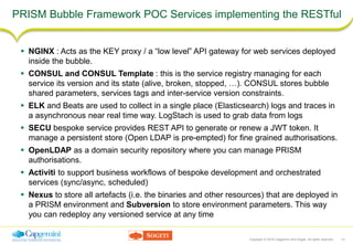 Copyright © 2016 Capgemini and Sogeti. All rights reserved. 13
PRISM Bubble Framework POC Services implementing the RESTful
 NGINX : Acts as the KEY proxy / a “low level” API gateway for web services deployed
inside the bubble.
 CONSUL and CONSUL Template : this is the service registry managing for each
service its version and its state (alive, broken, stopped, …). CONSUL stores bubble
shared parameters, services tags and inter-service version constraints.
 ELK and Beats are used to collect in a single place (Elasticsearch) logs and traces in
a asynchronous near real time way. LogStach is used to grab data from logs
 SECU bespoke service provides REST API to generate or renew a JWT token. It
manage a persistent store (Open LDAP is pre-empted) for fine grained authorisations.
 OpenLDAP as a domain security repository where you can manage PRISM
authorisations.
 Activiti to support business workflows of bespoke development and orchestrated
services (sync/async, scheduled)
 Nexus to store all artefacts (i.e. the binaries and other resources) that are deployed in
a PRISM environment and Subversion to store environment parameters. This way
you can redeploy any versioned service at any time
 