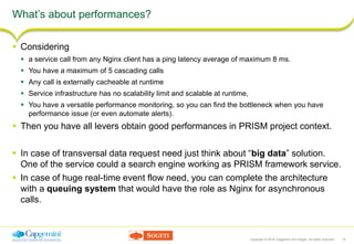 Copyright © 2016 Capgemini and Sogeti. All rights reserved. 16
What’s about performances?
 Considering
 a service call from any Nginx client has a ping latency average of maximum 8 ms.
 You have a maximum of 5 cascading calls
 Any call is externally cacheable at runtime
 Service infrastructure has no scalability limit and scalable at runtime,
 You have a versatile performance monitoring, so you can find the bottleneck when you have
performance issue (or even automate alerts).
 Then you have all levers obtain good performances in PRISM project context.
 In case of transversal data request need just think about “big data” solution.
One of the service could a search engine working as PRISM framework service.
 In case of huge real-time event flow need, you can complete the architecture
with a queuing system that would have the role as Nginx for asynchronous
calls.
 