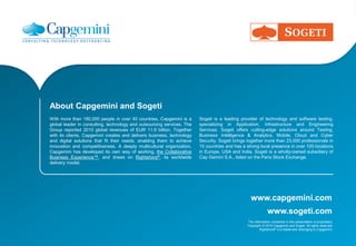 www.capgemini.com
The information contained in this presentation is proprietary.
Copyright © 2016 Capgemini and Sogeti. All rights reserved.
Rightshore® is a trademark belonging to Capgemini.
www.sogeti.com
About Capgemini and Sogeti
With more than 180,000 people in over 40 countries, Capgemini is a
global leader in consulting, technology and outsourcing services. The
Group reported 2015 global revenues of EUR 11.9 billion. Together
with its clients, Capgemini creates and delivers business, technology
and digital solutions that fit their needs, enabling them to achieve
innovation and competitiveness. A deeply multicultural organization,
Capgemini has developed its own way of working, the Collaborative
Business Experience™, and draws on Rightshore®, its worldwide
delivery model.
Sogeti is a leading provider of technology and software testing,
specializing in Application, Infrastructure and Engineering
Services. Sogeti offers cutting-edge solutions around Testing,
Business Intelligence & Analytics, Mobile, Cloud and Cyber
Security. Sogeti brings together more than 23,000 professionals in
15 countries and has a strong local presence in over 100 locations
in Europe, USA and India. Sogeti is a wholly-owned subsidiary of
Cap Gemini S.A., listed on the Paris Stock Exchange.
 