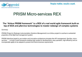 PRISM Micro-services REX
The “Airbus PRISM framework” is a REX of a real world agile framework built on
top of SOA and µService technologies to master redesign of complex systems
Summary
PRISM (Project to Redesign Instrumentation Solutions Management) is an Airbus project to overhaul a substantial
proportion of the flight test management system.
PRISM objectives target to use modern and innovative architecture principles like API management, DevOps, micro-
services, … to build a solid framework enabling high quality for developments, easy operation, high efficiency and an
incomparable agility to be adapted to present and future business requirements.
 