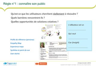 UX design & innovation | 26/09/16
Copyright © 2016 Capgemini and Sogeti – Internal use only. All rights reserved. 12
Règle n°1 : connaître son public
Qu’est-ce que les utilisateurs cherchent réellement à résoudre ?
Quels barrières rencontrent-ils ?
Quelles opportunités de solutions créatives ?
Profils de référence (personas)
Empathy Map
Experience maps
Synthèse et point de vue
User stories
L’utilisateur est un
___________________
Qui veut
_____________________
Car (insight)
_____________________
 