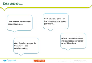 UX design & innovation | 26/09/16
Copyright © 2016 Capgemini and Sogeti – Internal use only. All rights reserved. 13
Déjà entendu…
C’est difficile de mobiliser
des utilisateurs…
C’est nouveau pour eux,
leur remontées ne seront
pas fiables…
On est quand même les
mieux placés pour savoir
ce qu’il leur faut…On a fait des groupes de
travail avec des
représentants…
 