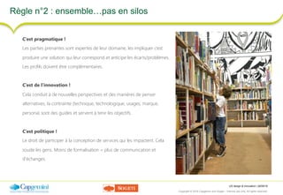 UX design & innovation | 26/09/16
Copyright © 2016 Capgemini and Sogeti – Internal use only. All rights reserved. 21
Règle n°2 : ensemble…pas en silos
C’est pragmatique !
Les parties prenantes sont expertes de leur domaine, les impliquer c’est
produire une solution qui leur correspond et anticipe les écarts/problèmes.
Les profils doivent être complémentaires.
C’est de l’innovation !
Cela conduit à de nouvelles perspectives et des manières de penser
alternatives, la contrainte (technique, technologique, usages, marque,
persona) sont des guides et servent à tenir les objectifs.
C’est politique !
Le droit de participer à la conception de services qui les impactent. Cela
soude les gens. Moins de formalisation = plus de communication et
d’échanges.
 