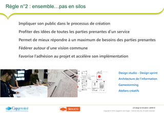 UX design & innovation | 26/09/16
Copyright © 2016 Capgemini and Sogeti – Internal use only. All rights reserved. 22
Règle n°2 : ensemble…pas en silos
Design studio - Design sprint
Architecture de l’information
Gamestorming
Ateliers créatifs
Impliquer son public dans le processus de création
Profiter des idées de toutes les parties prenantes d’un service
Permet de mieux répondre à un maximum de besoins des parties prenantes
Fédérer autour d’une vision commune
Favorise l’adhésion au projet et accélère son implémentation
 