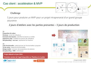 UX design & innovation | 26/09/16
Copyright © 2016 Capgemini and Sogeti – Internal use only. All rights reserved. 24
Cas client : accélération & MVP
Challenge
5 jours pour produire un MVP pour un projet intraprenariat d’un grand groupe
assurance
2 jours d’ateliers avec les parties prenantes – 3 jours de production
J1 :
Proposition de valeur
Personas : cerner les utilisateurs
Inventaire des besoins : identifier les besoins à combler
Experience map : modéliser les actions des utilisateurs
Storyboarding – use case : représenter les situations
J2 :
Liste fonctionnelle : cadrer/prioriser les fonctionnalités à proposer
Tri de cartes : classer les fonctionnalités
Design studio : concevoir des propositions de solutions
Storyboarding – IHM : cinématique
Projet débuté le 6 juin 2016.  
Première version de l’appli disponible sur PlayStore le 4 juillet
 