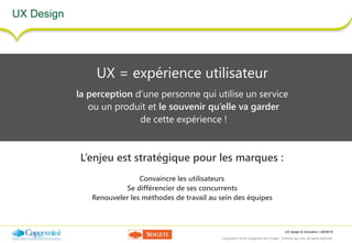 UX design & innovation | 26/09/16
Copyright © 2016 Capgemini and Sogeti – Internal use only. All rights reserved. 3
UX Design
UX = expérience utilisateur
la perception d’une personne qui utilise un service
ou un produit et le souvenir qu’elle va garder
de cette expérience !
L’enjeu est stratégique pour les marques :
Convaincre les utilisateurs
Se différencier de ses concurrents
Renouveler les méthodes de travail au sein des équipes
 