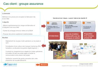 UX design & innovation | 26/09/16
Copyright © 2016 Capgemini and Sogeti – Internal use only. All rights reserved. 31
Cas client : groupe assurance
La demande
Définition d’un process de conception et fabrication des
écrans Web
3 objectifs
- Réduire significativement les charges de fabrication et
d’intégration des écran Web
- Faciliter les échanges entre les métiers et la DSIOP
- Proposer des actions rapidement implémentables
14 interviews
1 journée d’ateliers
collaboratifs avec les
3 marques et métiers
Proposition
d’un nouveau
process UXRésultats
Déploiement du nouveau mode opératoire sur les projets à
venir
Formalisation d’une culture inter-marques (mentoring, REX,
hackathon, acculturation écosystème digital régional,…)
Conduite du changement pour adapter les modes opératoires
et livrables UX dans les projets agiles et faciliter la
communication entre acteurs des projets.
Satisfaction ressentie des parties prenantes dans cette
proposition de nouvelle démarche.
 