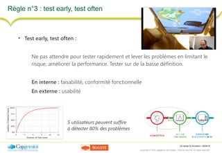 UX design & innovation | 26/09/16
Copyright © 2016 Capgemini and Sogeti – Internal use only. All rights reserved. 33
Règle n°3 : test early, test often
• Test early, test often :
Ne pas attendre pour tester rapidement et lever les problèmes en limitant le
risque, améliorer la performance. Tester sur de la basse définition.
En interne : faisabilité, conformité fonctionnelle
En externe : usabilité
5 utilisateurs peuvent suffire
à détecter 80% des problèmes
 