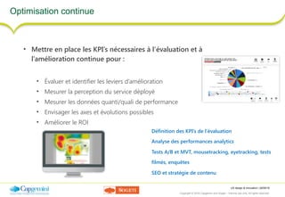 UX design & innovation | 26/09/16
Copyright © 2016 Capgemini and Sogeti – Internal use only. All rights reserved. 35
Optimisation continue
• Mettre en place les KPI’s nécessaires à l’évaluation et à
l’amélioration continue pour :
• Évaluer et identifier les leviers d’amélioration
• Mesurer la perception du service déployé
• Mesurer les données quanti/quali de performance
• Envisager les axes et évolutions possibles
• Améliorer le ROI
Définition des KPI’s de l’évaluation
Analyse des performances analytics
Tests A/B et MVT, mousetracking, eyetracking, tests
filmés, enquêtes
SEO et stratégie de contenu
 