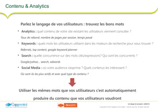 UX design & innovation | 26/09/16
Copyright © 2016 Capgemini and Sogeti – Internal use only. All rights reserved. 38
Contenu & Analytics
Parlez le langage de vos utilisateurs : trouvez les bons mots
• Analytics : quel contenu de votre site existant les utilisateurs viennent consulter ?
Taux de rebond, nombre de pages par session, temps passé
• Keywords : quels mots les utilisateurs utilisent dans les moteurs de recherche pour vous trouver ?
Referrals, top content, google keyword planner
• Search : quelle concurrence sur des mots clés/expressions? Qui sont les concurrents ?
Google/yahoo… search, adwords
• Social Media : où votre audience s’exprime ? Quels contenus les intéressent ?
Où sont-ils les plus actifs et avec quel type de contenu ?
Utiliser les mêmes mots que vos utilisateurs c’est automatiquement
produire du contenu que vos utilisateurs voudront
 