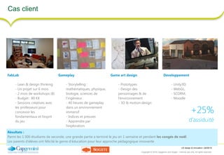 UX design & innovation | 26/09/16
Copyright © 2016 Capgemini and Sogeti – Internal use only. All rights reserved. 39
Cas client
FabLab
- Lean & design thinking
- Un projet sur 6 mois
- 2 mois de workshops (8)
- Budget : 80 K€
- Sessions créatives avec
les professeurs pour
concevoir les
fondamentaux et l’esprit
du jeu
Gameplay
- Storytelling :
mathématiques, physique,
biologie, sciences de
l’ingénieur.
- 40 heures de gameplay
dans un environnement
immersif
- Indices et preuves
- Apprendre par
l’exploration
Game art design
- Prototypes
- Design des
personnages & de
l’environnement
- 3D & motion design
Developpement
- Unity3D,
- WebGL,
- SCORM,
- Moodle
Résultats :
Parmi les 1 000 étudiants de seconde, une grande partie a terminé le jeu en 1 semaine et pendant les congés de noël.
Les parents d’élèves ont félicité le genre d’éducation pour leur approche pédagogique innovante
+25%
d’assiduité
 