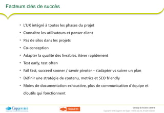 UX design & innovation | 26/09/16
Copyright © 2016 Capgemini and Sogeti – Internal use only. All rights reserved. 41
Facteurs clés de succès
• L’UX intégré à toutes les phases du projet
• Connaître les utilisateurs et penser client
• Pas de silos dans les projets
• Co-conception
• Adapter la qualité des livrables, itérer rapidement
• Test early, test often
• Fail fast, succeed sooner / savoir pivoter – s’adapter vs suivre un plan
• Définir une stratégie de contenu, metrics et SEO friendly
• Moins de documentation exhaustive, plus de communication d’équipe et
d’outils qui fonctionnent
 