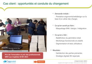 UX design & innovation | 26/09/16
Copyright © 2016 Capgemini and Sogeti – Internal use only. All rights reserved. 42
Cas client : opportunités et conduite du changement
• Demande initiale :
- Prestation ergonomie/webdesign sur la
base d’un cahier des charges
• Ce qu’on aurait pu faire :
- Maquettage IHM / design / intégration
• Ce qu’on a fait :
- Redéfinition du périmètre initial
- Workshops fonctionnels et créatifs
- Segmentation et tests utilisateurs
• Résultats :
- Satisfaction des parties prenantes
- Stratégie digitale RH repensée
Prix de l’innovation et prix des professionnels
SIRH aux trophées SI RH 2015
 