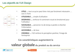 UX design & innovation | 26/09/16
Copyright © 2016 Capgemini and Sogeti – Internal use only. All rights reserved. 5
Les objectifs de l’UX Design
• UTILE … tout ce qu’on peut faire n’est pas forcément nécessaire ….
Less is more
• UTILISABLE … simple d’utilisation
• DESIRABLE … renforcer le sentiment visuel et émotionnel pour
l’utilisateur
• NAVIGABLE … personne n’a de temps à perdre à chercher
l’information
• ACCESSIBLE … de tous
• CREDIBLE … l’UX renforce la perception positive, l’image de
l’entreprise
Ces caractéristiques augmentent la
valeur globale du produit ou du service
 