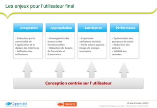 UX design & innovation | 26/09/16
Copyright © 2016 Capgemini and Sogeti – Internal use only. All rights reserved. 7
Les enjeux pour l’utilisateur final
• Optimisation des
processus de saisie. 
• Réduction des
erreurs.
• Validité des
données.
Performance
• Expérience
utilisateur enrichie. 
• Forte valeur ajoutée. 
Image de marque
innovante.
Satisfaction
• Homogénéité des
écrans et des
fonctionnalités.
• Réduction du besoin
de formation et
d’assistance.
Appropriation
• Séduction par la
convivialité de
l’application et le
design des interfaces
• Adhésion des
utilisateurs.
Acceptation
Conception centrée sur l’utilisateur
 