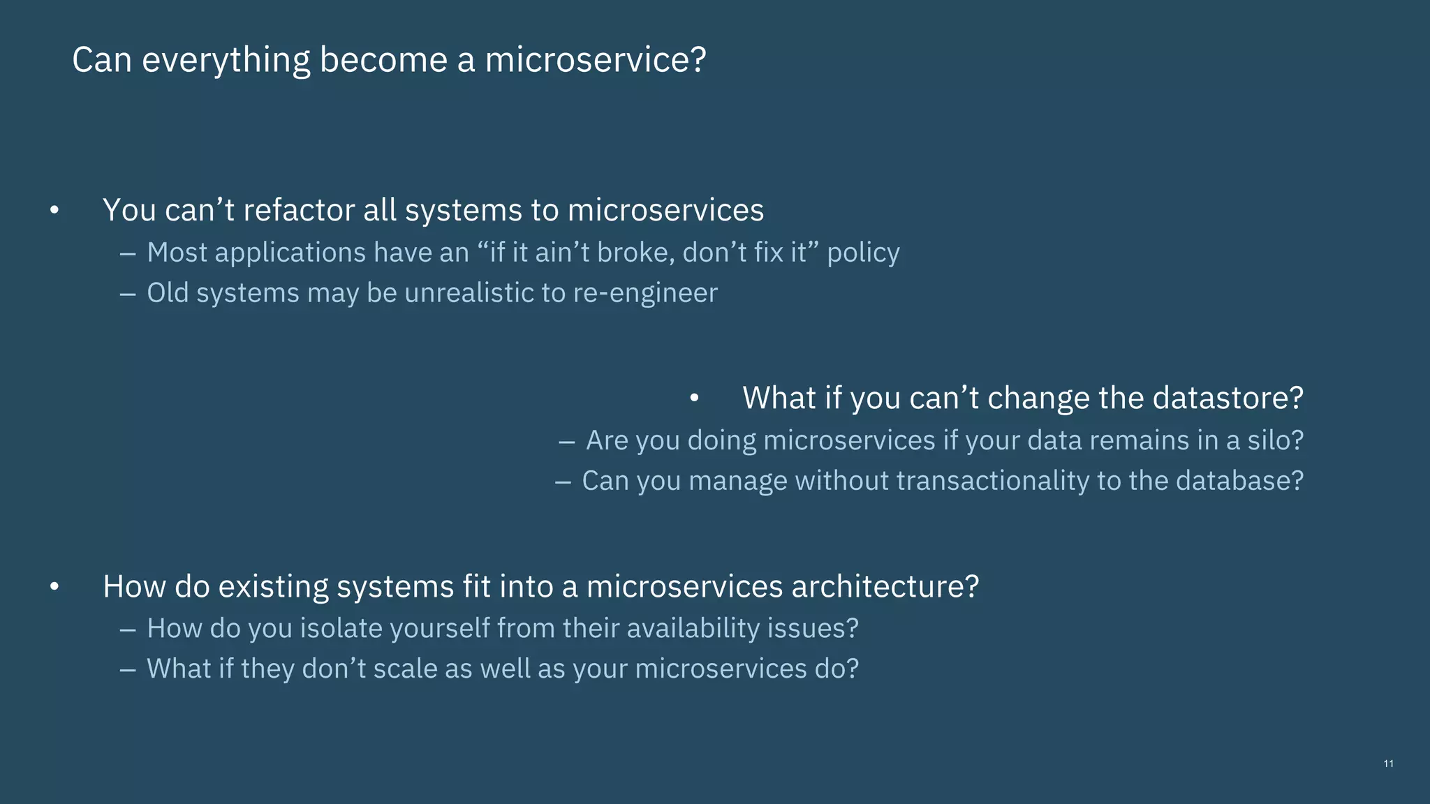 Can everything become a microservice?
• You can’t refactor all systems to microservices
– Most applications have an “if it ain’t broke, don’t fix it” policy
– Old systems may be unrealistic to re-engineer
• What if you can’t change the datastore?
– Are you doing microservices if your data remains in a silo?
– Can you manage without transactionality to the database?
• How do existing systems fit into a microservices architecture?
– How do you isolate yourself from their availability issues?
– What if they don’t scale as well as your microservices do?
11
 
