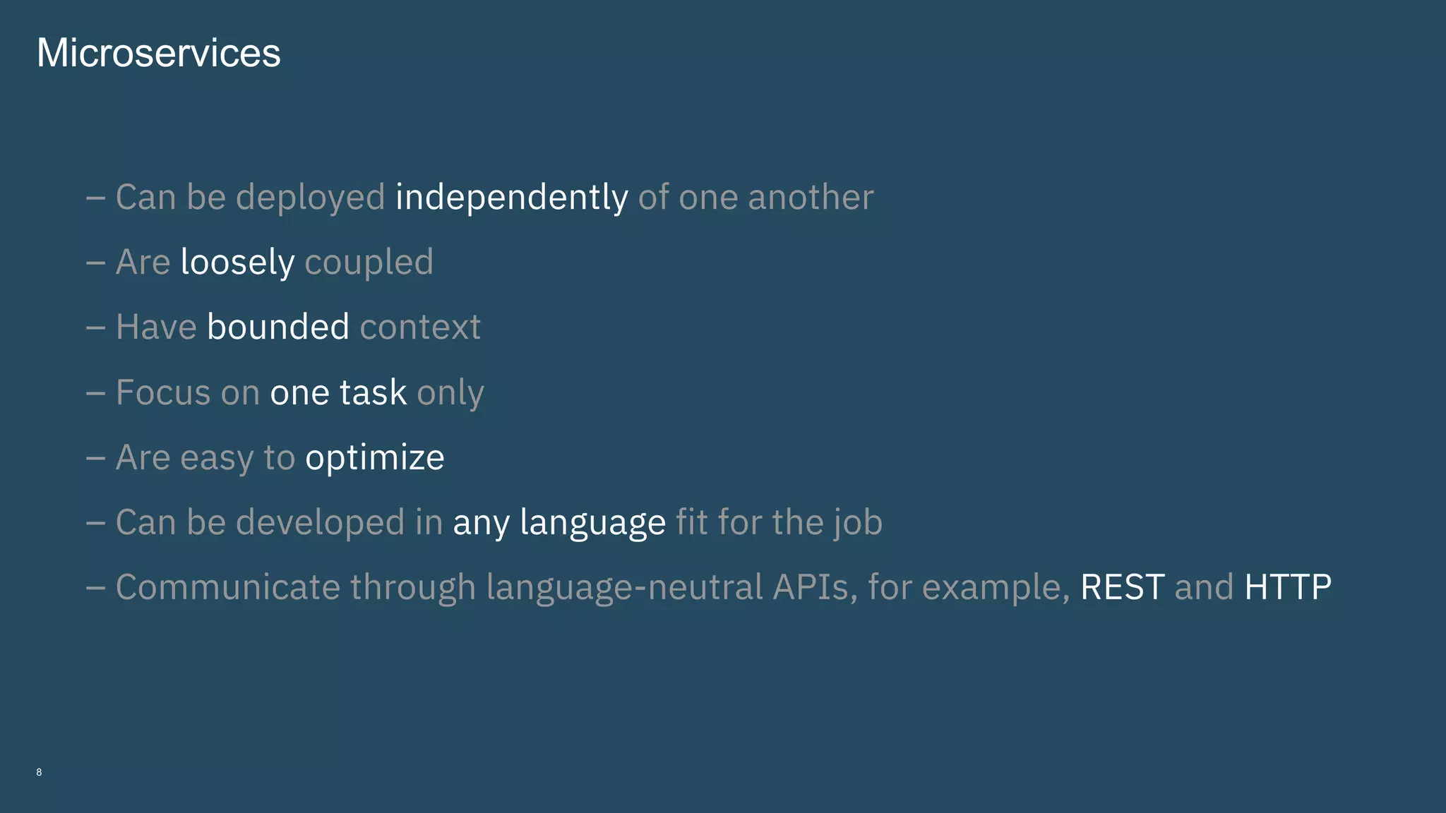 8
Microservices
– Can be deployed independently of one another
– Are loosely coupled
– Have bounded context
– Focus on one task only
– Are easy to optimize
– Can be developed in any language fit for the job
– Communicate through language-neutral APIs, for example, REST and HTTP
 